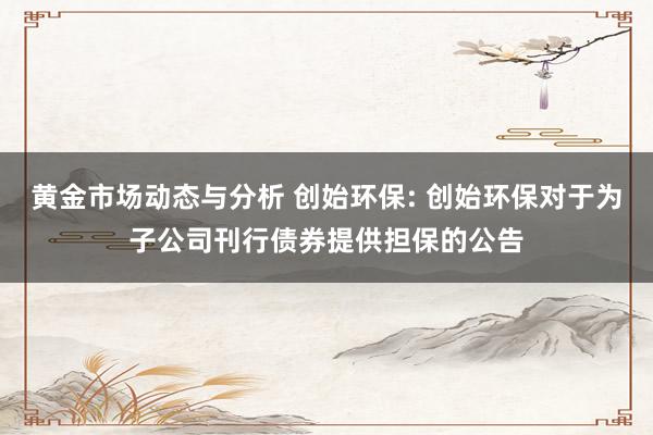 黄金市场动态与分析 创始环保: 创始环保对于为子公司刊行债券提供担保的公告