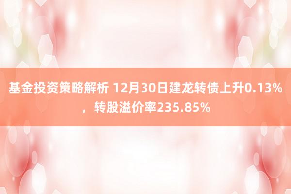 基金投资策略解析 12月30日建龙转债上升0.13%，转股溢价率235.85%