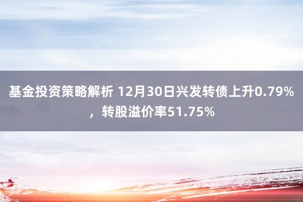 基金投资策略解析 12月30日兴发转债上升0.79%，转股溢价率51.75%