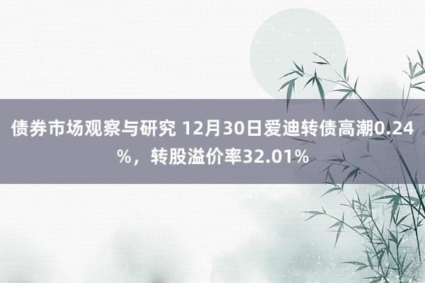 债券市场观察与研究 12月30日爱迪转债高潮0.24%，转股溢价率32.01%