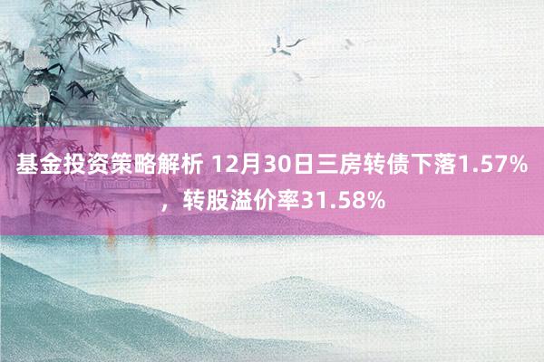 基金投资策略解析 12月30日三房转债下落1.57%，转股溢价率31.58%