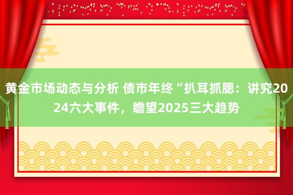 黄金市场动态与分析 债市年终“扒耳抓腮：讲究2024六大事件，瞻望2025三大趋势