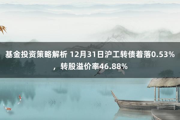 基金投资策略解析 12月31日沪工转债着落0.53%，转股溢价率46.88%