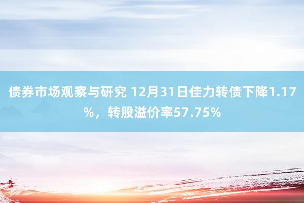 债券市场观察与研究 12月31日佳力转债下降1.17%，转股溢价率57.75%