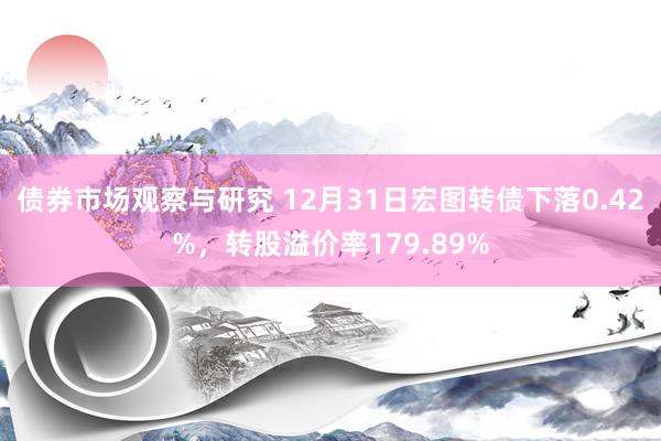 债券市场观察与研究 12月31日宏图转债下落0.42%，转股溢价率179.89%