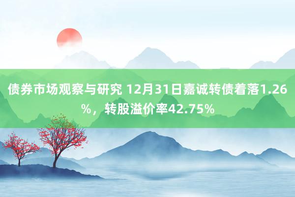 债券市场观察与研究 12月31日嘉诚转债着落1.26%，转股溢价率42.75%