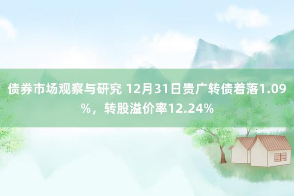 债券市场观察与研究 12月31日贵广转债着落1.09%，转股溢价率12.24%