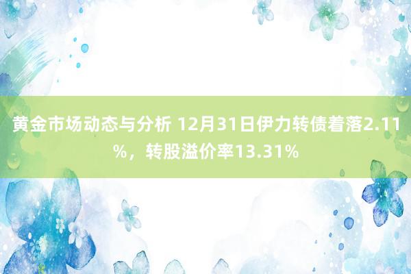 黄金市场动态与分析 12月31日伊力转债着落2.11%，转股溢价率13.31%