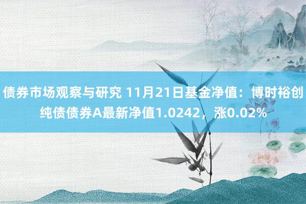 债券市场观察与研究 11月21日基金净值：博时裕创纯债债券A最新净值1.0242，涨0.02%