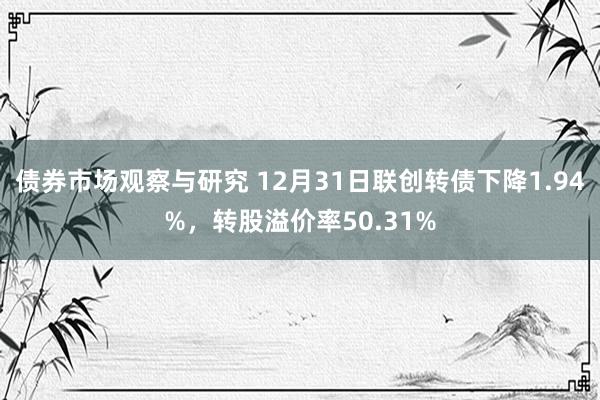 债券市场观察与研究 12月31日联创转债下降1.94%，转股溢价率50.31%