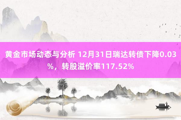 黄金市场动态与分析 12月31日瑞达转债下降0.03%，转股溢价率117.52%