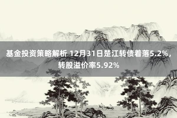 基金投资策略解析 12月31日楚江转债着落5.2%，转股溢价率5.92%