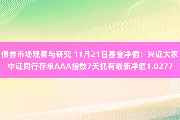 债券市场观察与研究 11月21日基金净值：兴证大家中证同行存单AAA指数7天抓有最新净值1.0277