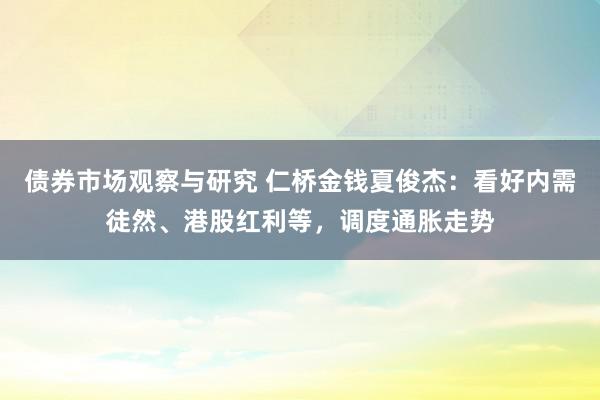 债券市场观察与研究 仁桥金钱夏俊杰：看好内需徒然、港股红利等，调度通胀走势