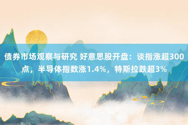 债券市场观察与研究 好意思股开盘：谈指涨超300点，半导体指数涨1.4%，特斯拉跌超3%