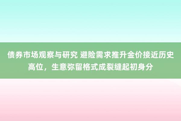 债券市场观察与研究 避险需求推升金价接近历史高位，生意弥留格式成裂缝起初身分