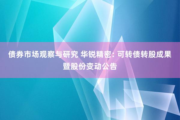 债券市场观察与研究 华锐精密: 可转债转股成果暨股份变动公告