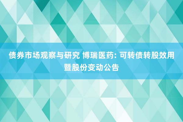 债券市场观察与研究 博瑞医药: 可转债转股效用暨股份变动公告