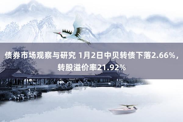 债券市场观察与研究 1月2日中贝转债下落2.66%，转股溢价率21.92%