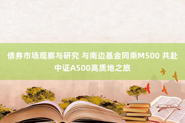 债券市场观察与研究 与南边基金同乘M500 共赴中证A500高质地之旅