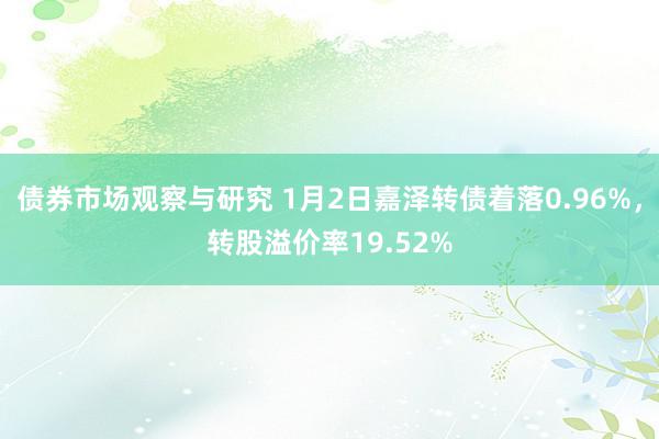 债券市场观察与研究 1月2日嘉泽转债着落0.96%，转股溢价率19.52%