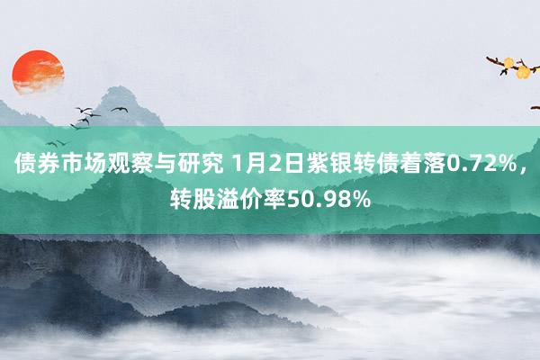 债券市场观察与研究 1月2日紫银转债着落0.72%，转股溢价率50.98%