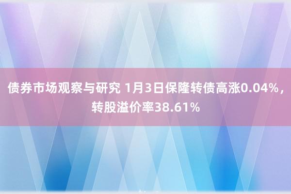 债券市场观察与研究 1月3日保隆转债高涨0.04%，转股溢价率38.61%