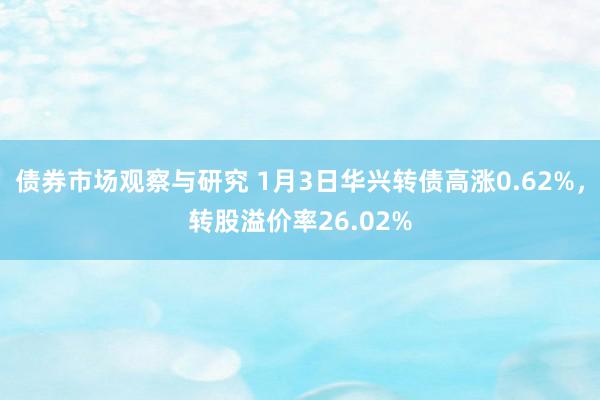 债券市场观察与研究 1月3日华兴转债高涨0.62%，转股溢价率26.02%