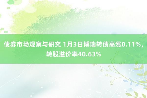 债券市场观察与研究 1月3日博瑞转债高涨0.11%，转股溢价率40.63%