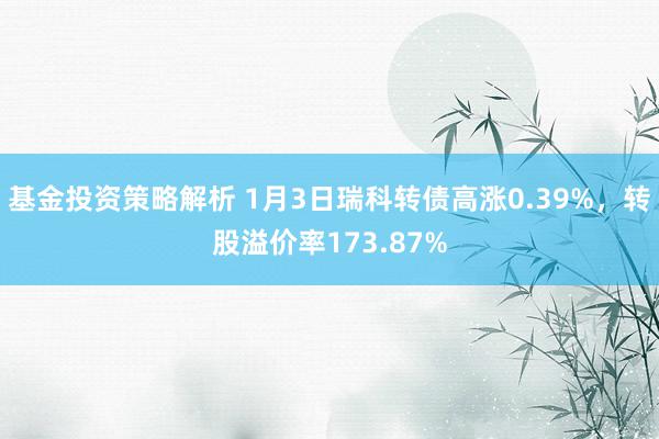 基金投资策略解析 1月3日瑞科转债高涨0.39%，转股溢价率173.87%