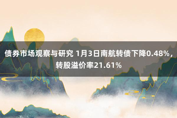 债券市场观察与研究 1月3日南航转债下降0.48%，转股溢价率21.61%