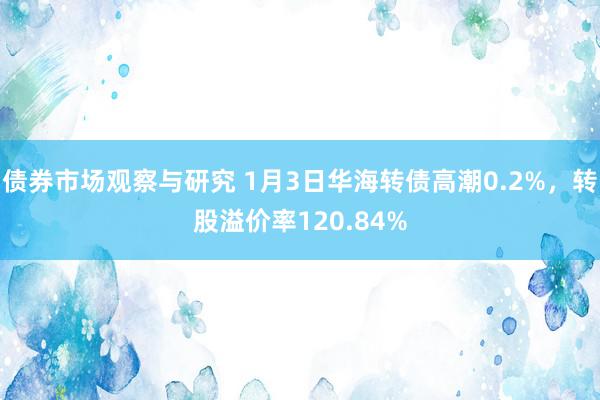 债券市场观察与研究 1月3日华海转债高潮0.2%，转股溢价率120.84%