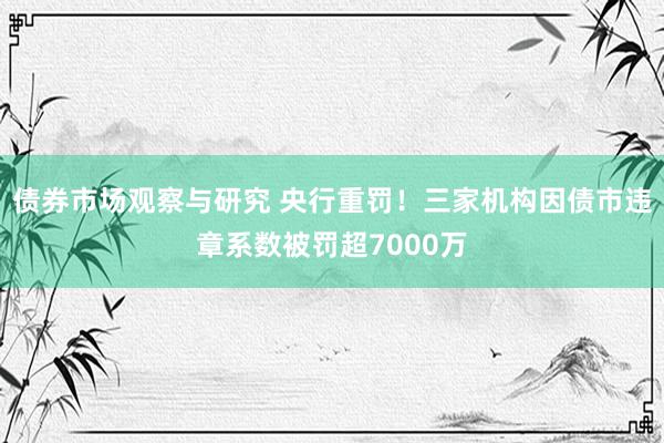 债券市场观察与研究 央行重罚！三家机构因债市违章系数被罚超7000万