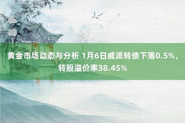 黄金市场动态与分析 1月6日威派转债下落0.5%，转股溢价率38.45%