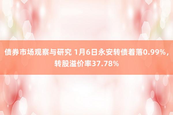 债券市场观察与研究 1月6日永安转债着落0.99%，转股溢价率37.78%