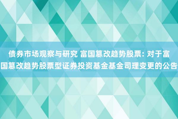 债券市场观察与研究 富国篡改趋势股票: 对于富国篡改趋势股票型证券投资基金基金司理变更的公告