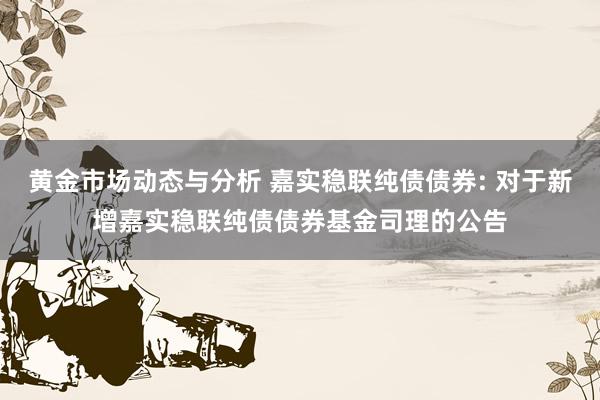 黄金市场动态与分析 嘉实稳联纯债债券: 对于新增嘉实稳联纯债债券基金司理的公告