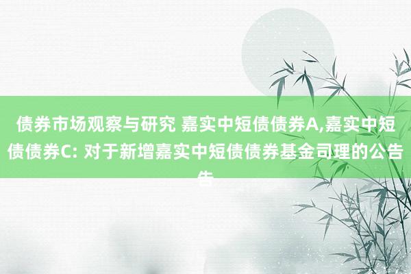 债券市场观察与研究 嘉实中短债债券A,嘉实中短债债券C: 对于新增嘉实中短债债券基金司理的公告