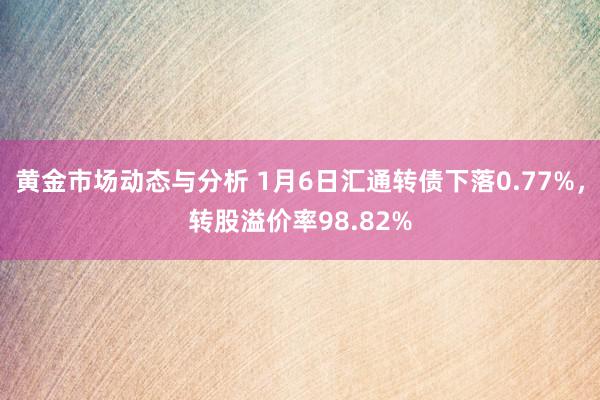 黄金市场动态与分析 1月6日汇通转债下落0.77%，转股溢价率98.82%