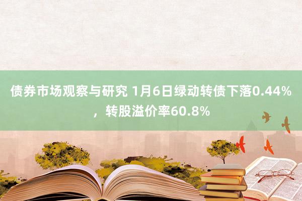 债券市场观察与研究 1月6日绿动转债下落0.44%，转股溢价率60.8%