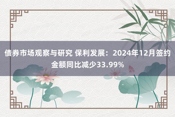 债券市场观察与研究 保利发展：2024年12月签约金额同比减少33.99%