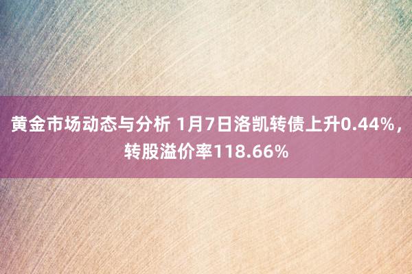 黄金市场动态与分析 1月7日洛凯转债上升0.44%，转股溢价率118.66%