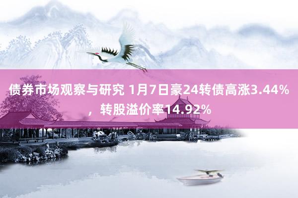 债券市场观察与研究 1月7日豪24转债高涨3.44%，转股溢价率14.92%