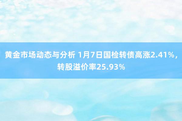 黄金市场动态与分析 1月7日国检转债高涨2.41%，转股溢价率25.93%