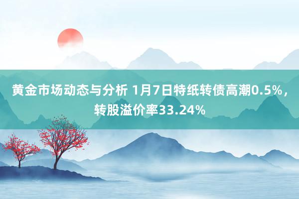 黄金市场动态与分析 1月7日特纸转债高潮0.5%，转股溢价率33.24%