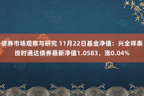 债券市场观察与研究 11月22日基金净值：兴全祥泰按时通达债券最新净值1.0583，涨0.04%