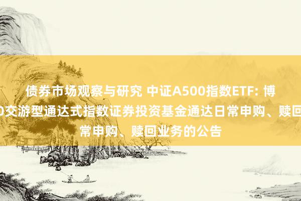 债券市场观察与研究 中证A500指数ETF: 博时中证A500交游型通达式指数证券投资基金通达日常申购、赎回业务的公告