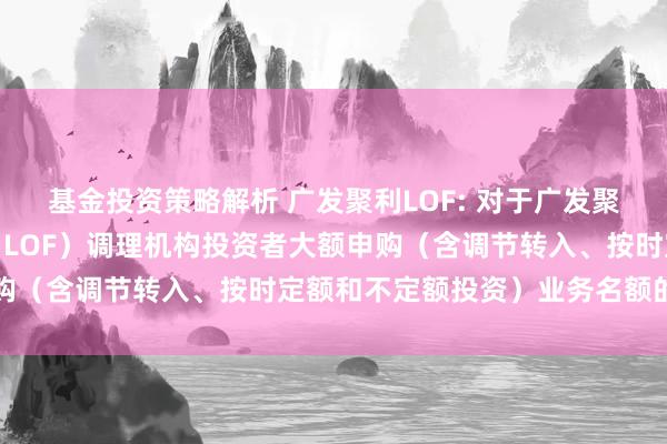 基金投资策略解析 广发聚利LOF: 对于广发聚利债券型证券投资基金（LOF）调理机构投资者大额申购（含调节转入、按时定额和不定额投资）业务名额的公告